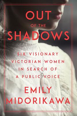 Out of the Shadows: Six Visionary Victorian Women in Search of a Public Voice by Emily Midorikawa