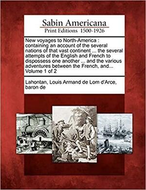 New Voyages to North-America: Containing an Account of the Several Nations of That Vast Continent ... the Several Attempts of the English and French to Dispossess One Another ... and the Various Adventures Between the French, And... Volume 1 of 2 by Louis-Armand de Lom d'Arce