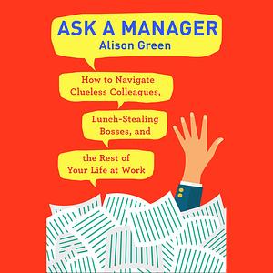 Ask a Manager: How to Navigate Clueless Colleagues, Lunch-Stealing Bosses, and the Rest of Your Life at Work by Alison Green