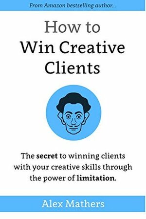 How to Win Creative Clients: The Secret to Winning Clients with Your Creative Skills Through the Power of Limitation by Alex Mathers