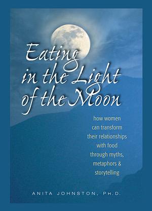 Eating in the Light of the Moon: How Women Can Transform Their Relationship with Food Through Myths, Metaphors, and Storytelling by Anita Johnston