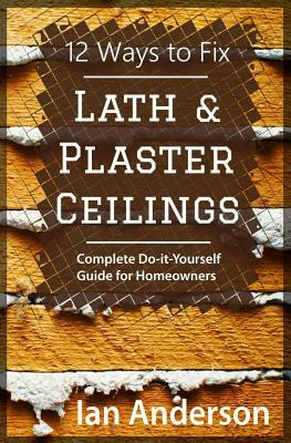 12 Ways to Fix Lath and Plaster Ceilings: Complete Do-it-Yourself Guide for Homeowners by Ian Anderson