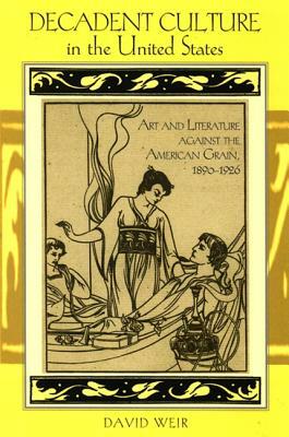 Decadent Culture in the United States: Art and Literature Against the American Grain, 1890-1926 by David Weir