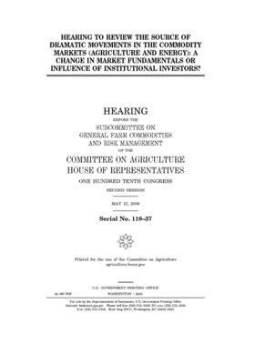 Hearing to review the source of dramatic movements in the commodity markets (agriculture and energy): a change in market fundamentals or influence of by Committee on Agriculture (house), United States Congress, United States House of Representatives