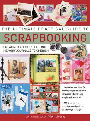 The Ultimate Practical Guide to Scrapbooking: Creating Fabulous Lasting Memory Journals to Cherish by Alison Lindsay