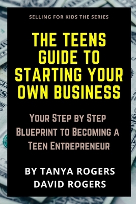 The Teens Guide to Starting Your Own Business: Your Step by Step Blueprint to Becoming a Teen Entrepreneur by Tanya Rogers, David Rogers