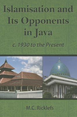 Islamisation and Its Opponents in Java: A Political, Social, Cultural and Religious History, C. 1930 to the Present by M. C. Ricklefs