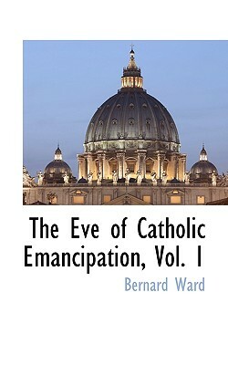 The Eve of Catholic Emancipation, Vol. 1 by Bernard Ward