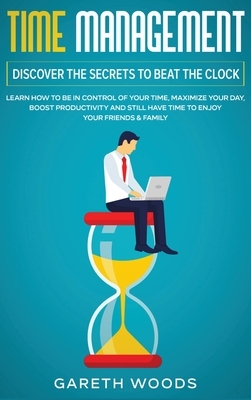 Time Management: Discover The Secrets to Beat The Clock: Learn How to Be in Control of Your Time, Maximize Your Day, Boost Productivity by Gareth Woods