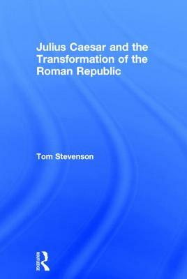 Julius Caesar and the Transformation of the Roman Republic by Tom Stevenson