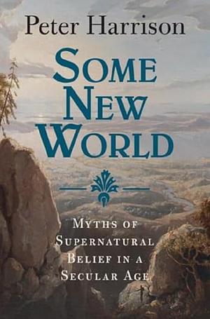 Some New World: Myths of Supernatural Belief in a Secular Age by Peter Harrison