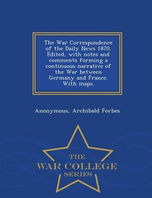 The War Correspondence of the Daily News 1870. Edited, with Notes and Comments Forming a Continuous Narrative of the War Between Germany and France. w by Archibald Forbes