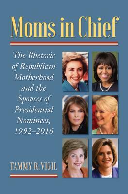 Moms in Chief: The Rhetoric of Republican Motherhood and the Spouses of Presidential Nominees, 1992-2016 by Tammy R. Vigil