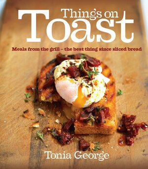 Things on Toast: Meals from the grill - the best thing since sliced bread by Tonia George