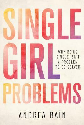 Single Girl Problems: Why Being Single Isn't a Problem to Be Solved by Andrea Bain