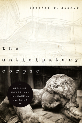The Anticipatory Corpse: Medicine, Power, and the Care of the Dying by Jeffrey P. Bishop