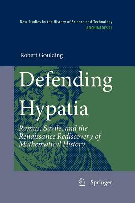 Defending Hypatia: Ramus, Savile, and the Renaissance Rediscovery of Mathematical History by Robert Goulding