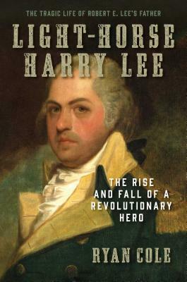 Light-Horse Harry Lee: The Rise and Fall of a Revolutionary Hero - The Tragic Life of Robert E. Lee's Father by Ryan Cole