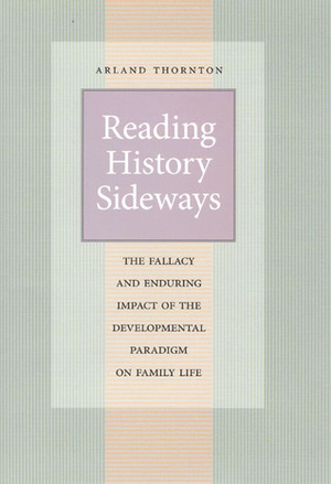 Reading History Sideways: The Fallacy and Enduring Impact of the Developmental Paradigm on Family Life by Arland Thornton