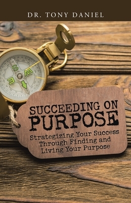 Succeeding on Purpose: Strategizing Your Success Through Finding and Living Your Purpose by Tony Daniel