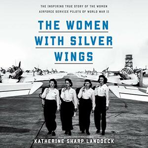 The Women with Silver Wings: The Inspiring True Story of the Women Airforce Service Pilots of World War II by Katherine Sharp Landdeck
