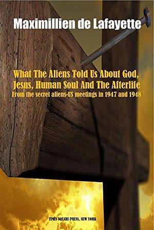 What The Aliens Told Us About God, Jesus, Human Soul And The Afterlife. From the secret aliens-US meetings in 1947 and 1948, and the account of Maria Orsic. by Jean-Maximillien De La Croix de Lafayette, Jean-Maximillien De La Croix de Lafayette