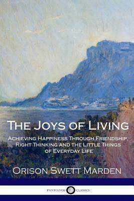The Joys of Living: Achieving Happiness Through Friendship, Right Thinking and the Little Things of Everyday Life by Orison Swett Marden