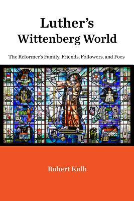 Luther's Wittenberg World: The Reformer's Family, Friends, Followers, and Foes by Robert Kolb