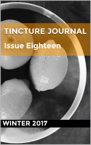 Tincture Journal, Issue Eighteen, Winter 2017 by Stephen Smith, Peter Bakowski, Craig Billingham, Cher Chidzey, Johannes Klabbers, Ouyang Yu, Benjamin Dodds, Eda Günaydin, Nick Marland, Alexandra O'Sullivan, Catherine Vidler, Dave Drayton, Anna Ryan-Punch, Mark Ward, Elizabeth Tan, Rozanna Lilley, Stuart Barnes, Daniel Young, Kevin Del Principe, Andrew Galan, Craig Burnett, Liam Ferney, Jill Jones, John Sheng, Felicity Plunkett