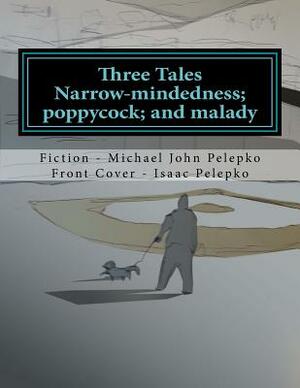 Three Tales: Narrow-mindedness; poppycock; and malady... by Michael John Pelepko, Isaac Pelepko