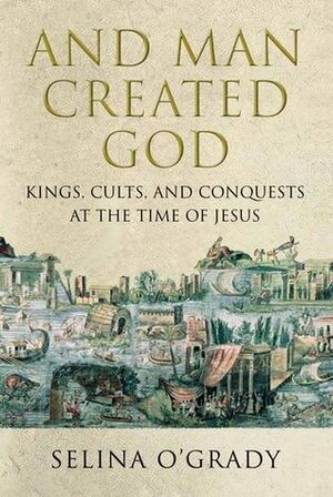 And Man Created God: Kings, Cults and Conquests at the Time of Jesus by Selina O'Grady