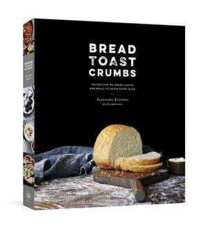 Bread Toast Crumbs: Recipes for No-Knead Loaves & Meals to Savor Every Slice: A Cookbook by Alexandra Stafford