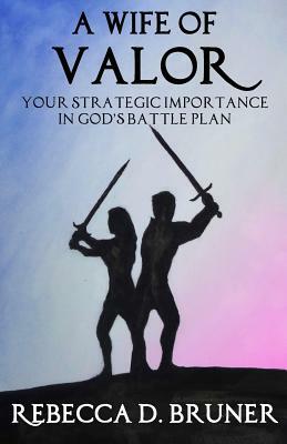 A Wife of Valor: Your Strategic Importance in God's Battle Plan by Rebecca D. Bruner
