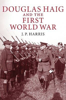 Douglas Haig and the First World War by J. P. Harris