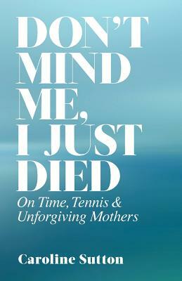Don't Mind Me, I Just Died: On Time, Tennis, and Unforgiving Mothers by Caroline Sutton