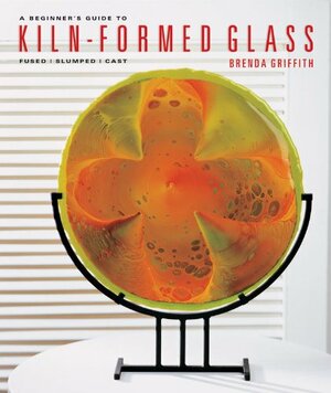 A Beginner's Guide to Kiln-Formed Glass: Fused * Slumped * Cast by Brenda Griffith