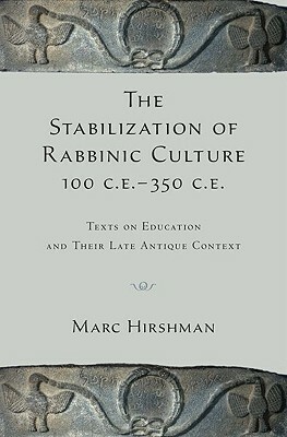The Stabilization of Rabbinic Culture, 100 C.E.-350 C.E.: Texts on Education and Their Late Antique Context by Marc Hirshman