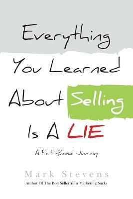 Everything You Learned About Selling Is A Lie: A Faith Based Journey by Mark Stevens