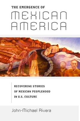 The Emergence of Mexican America: Recovering Stories of Mexican Peoplehood in U.S. Culture by John-Michael Rivera