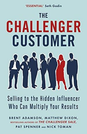 The Challenger Customer: Selling to the Hidden Influencer Who Can Multiply Your Results by Nick Toman, Brent Adamson, Matthew Dixon, Pat Spenner