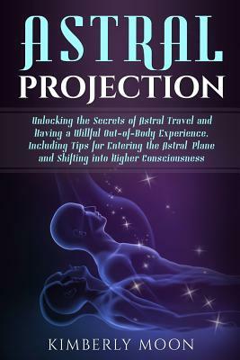 Astral Projection: Unlocking the Secrets of Astral Travel and Having a Willful Out-Of-Body Experience, Including Tips for Entering the As by Kimberly Moon