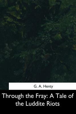 Through the Fray: A Tale of the Luddite Riots by G.A. Henty