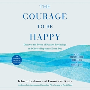 The Courage to Be Happy: Discover the Power of Positive Psychology and Choose Happiness Every Day by Fumitake Koga, Ichiro Kishimi