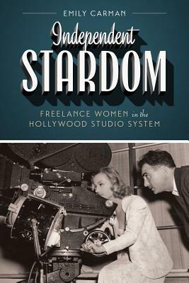 Independent Stardom: Freelance Women in the Hollywood Studio System by Emily Carman