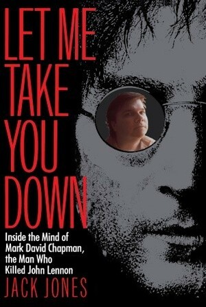 Let Me Take You Down: Inside the Mind of Mark David Chapman, the Man Who Killed John Lennon by Jack Jones