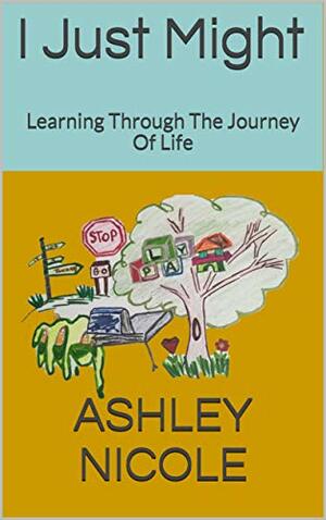 I Just Might: Learning Through The Journey Of Life by Ashley Nicole