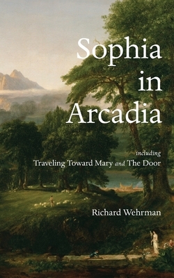 Sophia in Arcadia: Including Traveling Toward Mary and The Door by Richard Wehrman