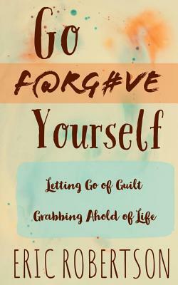 Go F@rg#ve Yourself: Letting Go of Guilt, Grabbing Ahold of Life by Eric Robertson