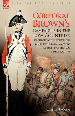 Corporal Brown's Campaigns in the Low Countries: Recollections of a Coldstream Guard in the Early Campaigns Against Revolutionary France 1793-1795 by Robert Brown