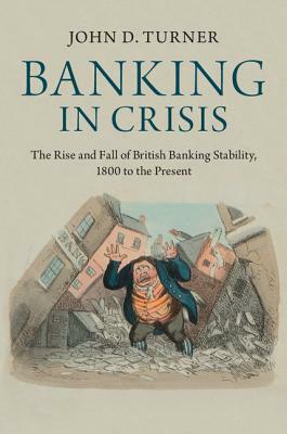 Banking in Crisis: The Rise and Fall of British Banking Stability, 1800 to the Present by John D. Turner
